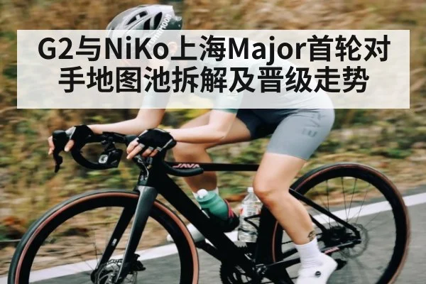 G2与NiKo上海Major首轮对手地图池拆解及晋级走势（c7）